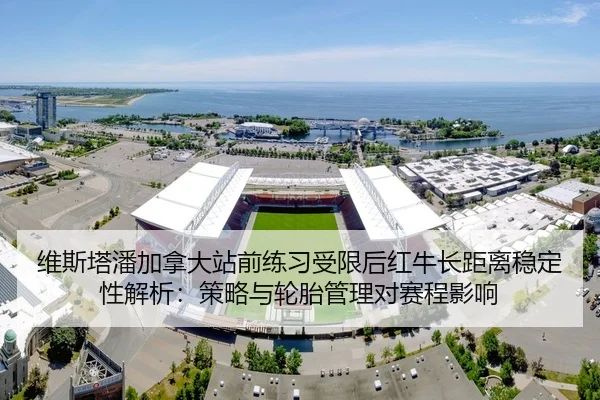 维斯塔潘加拿大站前练习受限后红牛长距离稳定性解析：策略与轮胎管理对赛程影响
